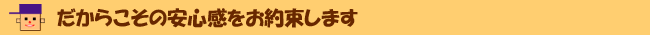 だからこその安心感をお約束します